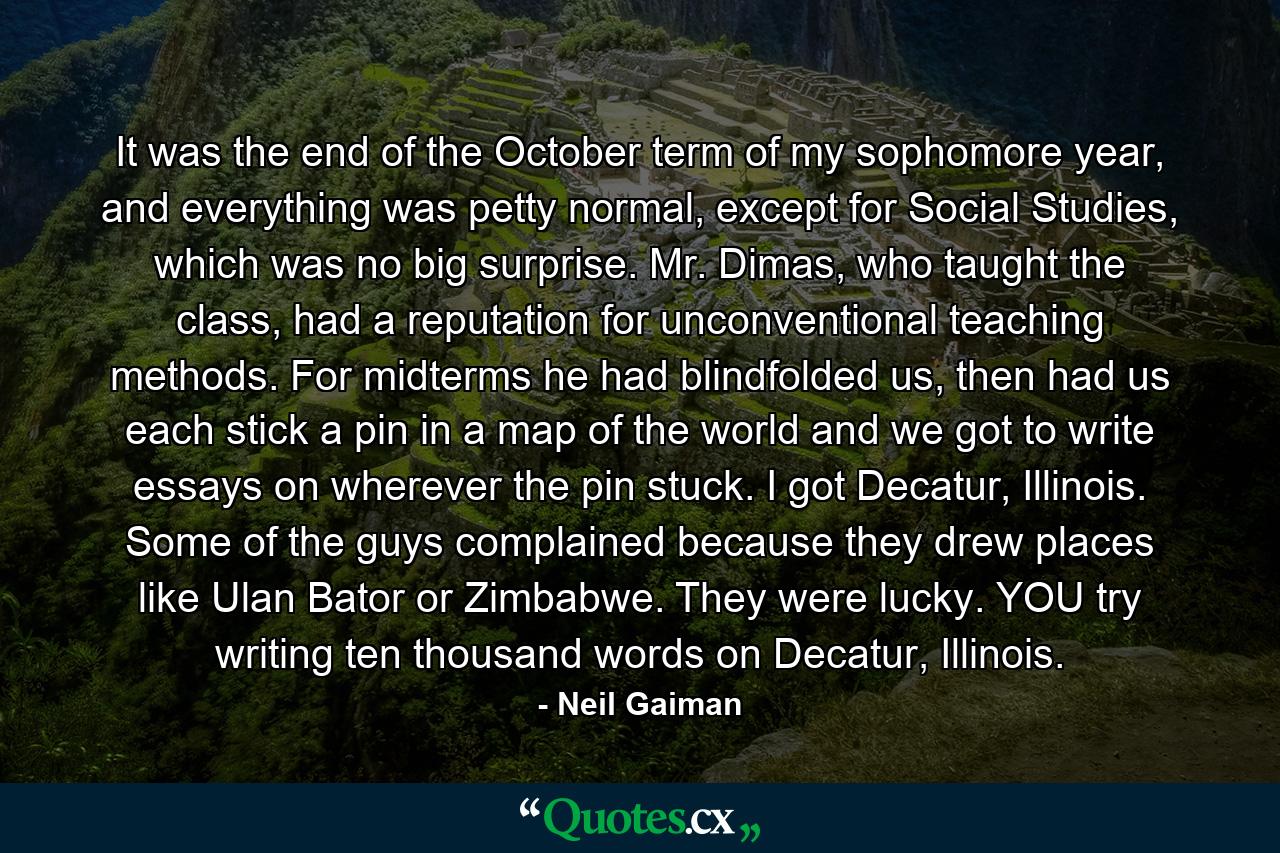 It was the end of the October term of my sophomore year, and everything was petty normal, except for Social Studies, which was no big surprise. Mr. Dimas, who taught the class, had a reputation for unconventional teaching methods. For midterms he had blindfolded us, then had us each stick a pin in a map of the world and we got to write essays on wherever the pin stuck. I got Decatur, Illinois. Some of the guys complained because they drew places like Ulan Bator or Zimbabwe. They were lucky. YOU try writing ten thousand words on Decatur, Illinois. - Quote by Neil Gaiman