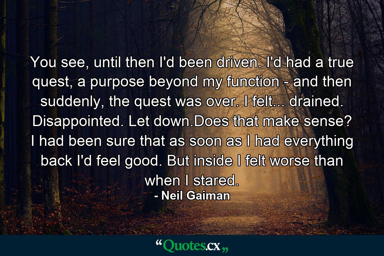 You see, until then I'd been driven. I'd had a true quest, a purpose beyond my function - and then suddenly, the quest was over. I felt... drained. Disappointed. Let down.Does that make sense? I had been sure that as soon as I had everything back I'd feel good. But inside I felt worse than when I stared. - Quote by Neil Gaiman