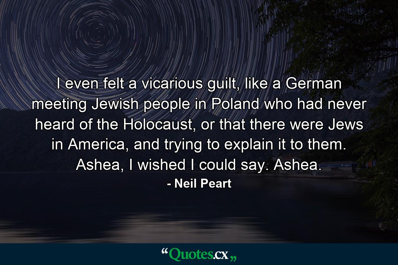 I even felt a vicarious guilt, like a German meeting Jewish people in Poland who had never heard of the Holocaust, or that there were Jews in America, and trying to explain it to them. Ashea, I wished I could say. Ashea. - Quote by Neil Peart