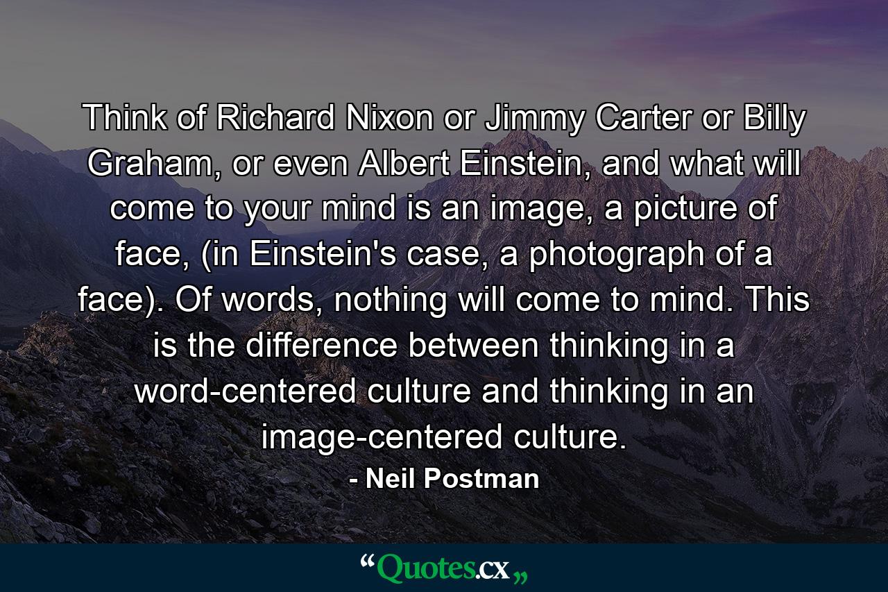 Think of Richard Nixon or Jimmy Carter or Billy Graham, or even Albert Einstein, and what will come to your mind is an image, a picture of face, (in Einstein's case, a photograph of a face). Of words, nothing will come to mind. This is the difference between thinking in a word-centered culture and thinking in an image-centered culture. - Quote by Neil Postman