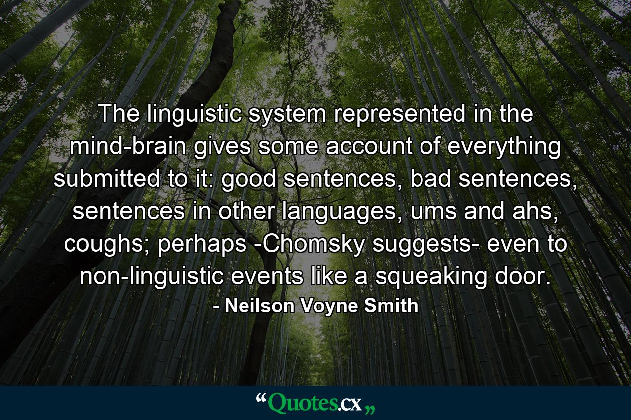 The linguistic system represented in the mind-brain gives some account of everything submitted to it: good sentences, bad sentences, sentences in other languages, ums and ahs, coughs; perhaps -Chomsky suggests- even to non-linguistic events like a squeaking door. - Quote by Neilson Voyne Smith