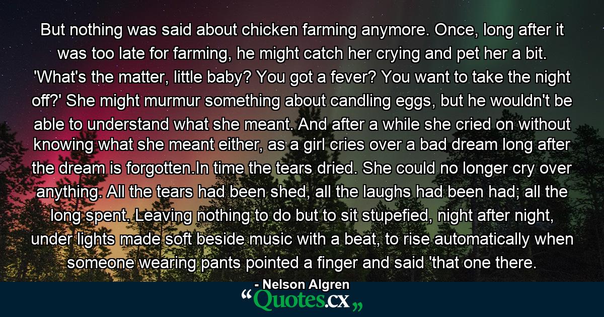 But nothing was said about chicken farming anymore. Once, long after it was too late for farming, he might catch her crying and pet her a bit. 'What's the matter, little baby? You got a fever? You want to take the night off?' She might murmur something about candling eggs, but he wouldn't be able to understand what she meant. And after a while she cried on without knowing what she meant either, as a girl cries over a bad dream long after the dream is forgotten.In time the tears dried. She could no longer cry over anything. All the tears had been shed, all the laughs had been had; all the long spent. Leaving nothing to do but to sit stupefied, night after night, under lights made soft beside music with a beat, to rise automatically when someone wearing pants pointed a finger and said 'that one there. - Quote by Nelson Algren