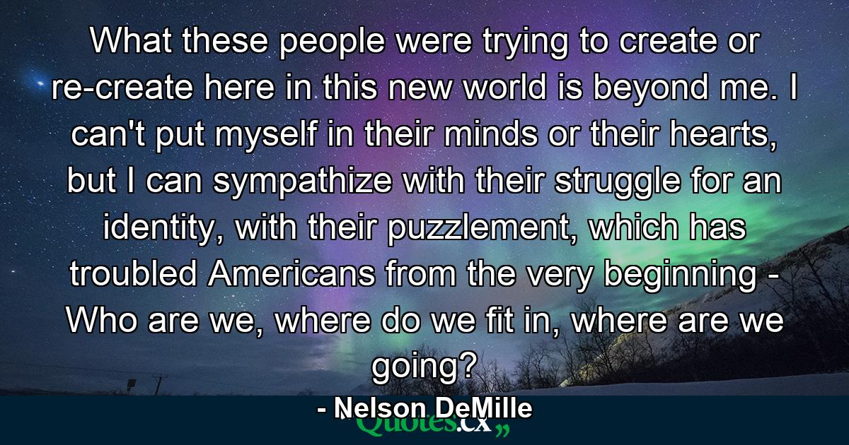 What these people were trying to create or re-create here in this new world is beyond me. I can't put myself in their minds or their hearts, but I can sympathize with their struggle for an identity, with their puzzlement, which has troubled Americans from the very beginning - Who are we, where do we fit in, where are we going? - Quote by Nelson DeMille