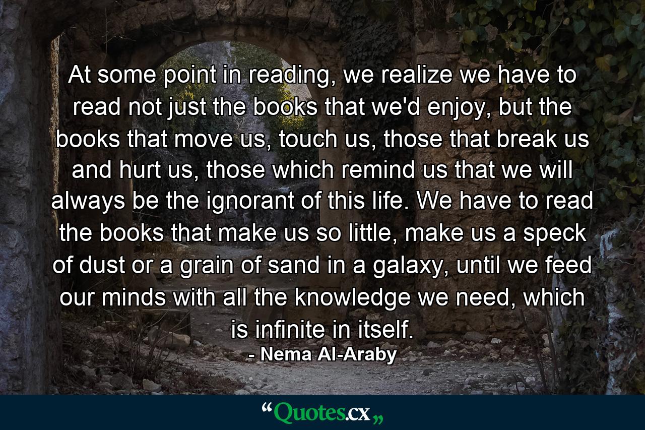 At some point in reading, we realize we have to read not just the books that we'd enjoy, but the books that move us, touch us, those that break us and hurt us, those which remind us that we will always be the ignorant of this life. We have to read the books that make us so little, make us a speck of dust or a grain of sand in a galaxy, until we feed our minds with all the knowledge we need, which is infinite in itself. - Quote by Nema Al-Araby