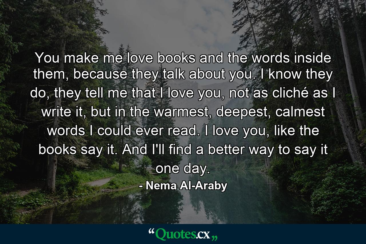 You make me love books and the words inside them, because they talk about you. I know they do, they tell me that I love you, not as cliché as I write it, but in the warmest, deepest, calmest words I could ever read. I love you, like the books say it. And I'll find a better way to say it one day. - Quote by Nema Al-Araby