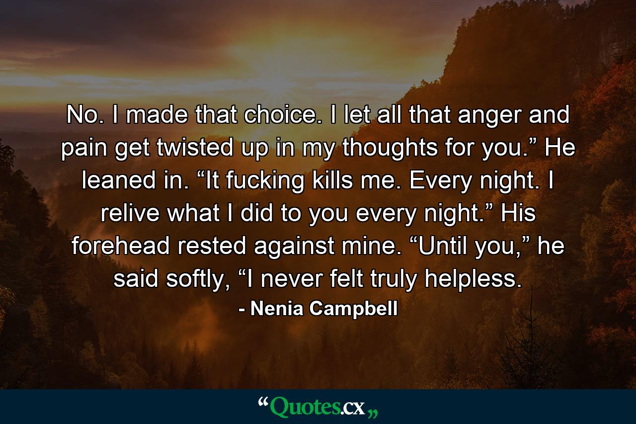 No. I made that choice. I let all that anger and pain get twisted up in my thoughts for you.” He leaned in. “It fucking kills me. Every night. I relive what I did to you every night.” His forehead rested against mine. “Until you,” he said softly, “I never felt truly helpless. - Quote by Nenia Campbell