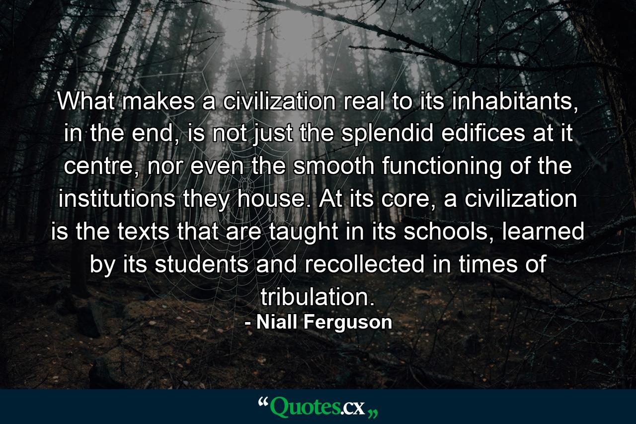 What makes a civilization real to its inhabitants, in the end, is not just the splendid edifices at it centre, nor even the smooth functioning of the institutions they house. At its core, a civilization is the texts that are taught in its schools, learned by its students and recollected in times of tribulation. - Quote by Niall Ferguson