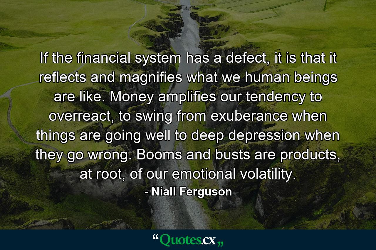 If the financial system has a defect, it is that it reflects and magnifies what we human beings are like. Money amplifies our tendency to overreact, to swing from exuberance when things are going well to deep depression when they go wrong. Booms and busts are products, at root, of our emotional volatility. - Quote by Niall Ferguson