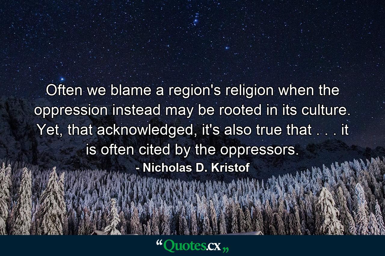 Often we blame a region's religion when the oppression instead may be rooted in its culture. Yet, that acknowledged, it's also true that . . . it is often cited by the oppressors. - Quote by Nicholas D. Kristof