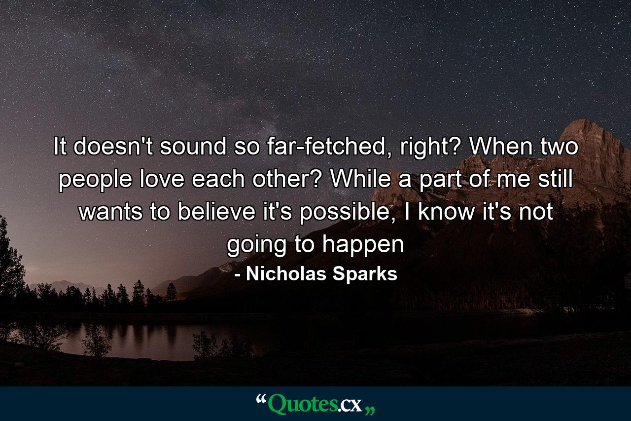 It doesn't sound so far-fetched, right? When two people love each other? While a part of me still wants to believe it's possible, I know it's not going to happen - Quote by Nicholas Sparks