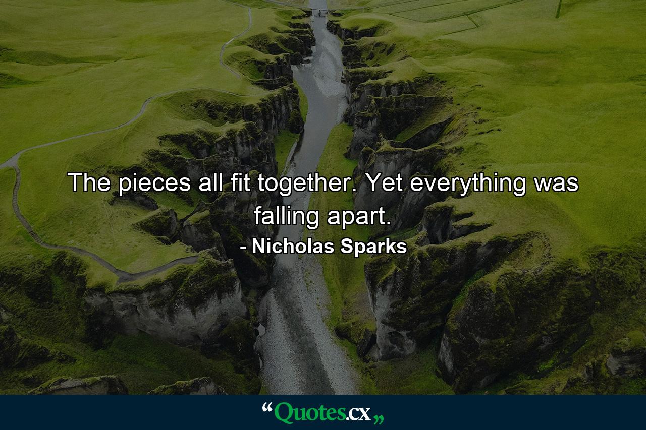 The pieces all fit together. Yet everything was falling apart. - Quote by Nicholas Sparks