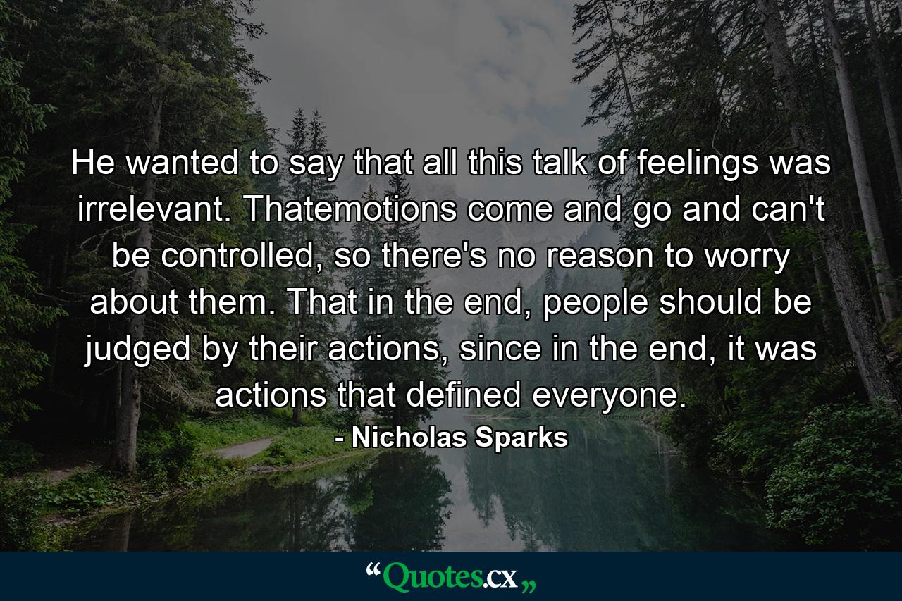 He wanted to say that all this talk of feelings was irrelevant. Thatemotions come and go and can't be controlled, so there's no reason to worry about them. That in the end, people should be judged by their actions, since in the end, it was actions that defined everyone. - Quote by Nicholas Sparks