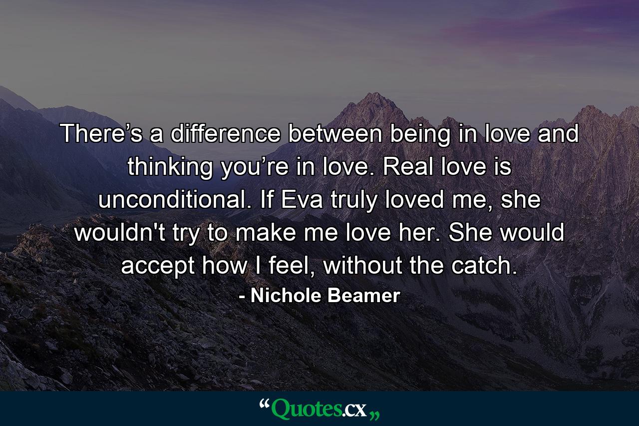 There’s a difference between being in love and thinking you’re in love. Real love is unconditional. If Eva truly loved me, she wouldn't try to make me love her. She would accept how I feel, without the catch. - Quote by Nichole Beamer