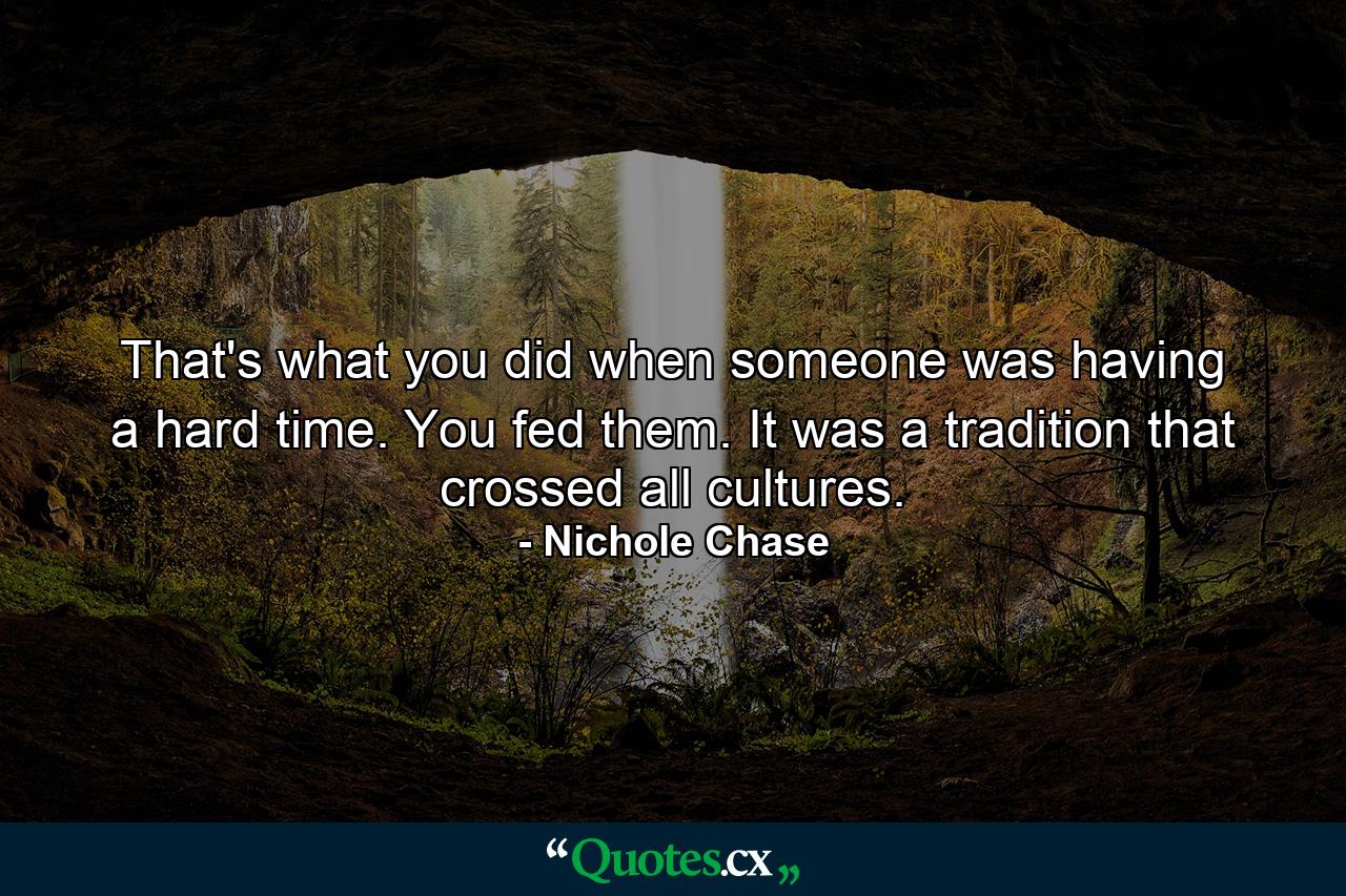 That's what you did when someone was having a hard time. You fed them. It was a tradition that crossed all cultures. - Quote by Nichole Chase