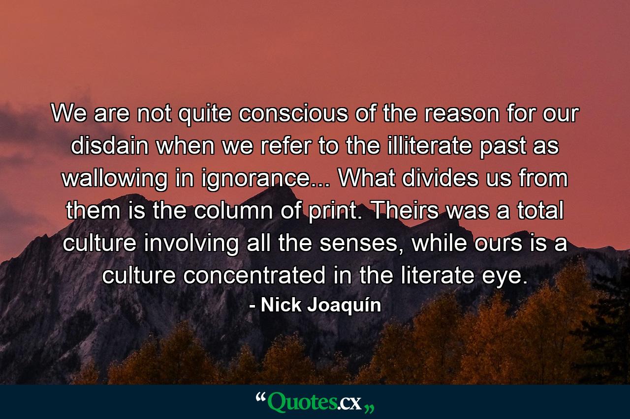 We are not quite conscious of the reason for our disdain when we refer to the illiterate past as wallowing in ignorance... What divides us from them is the column of print. Theirs was a total culture involving all the senses, while ours is a culture concentrated in the literate eye. - Quote by Nick Joaquín