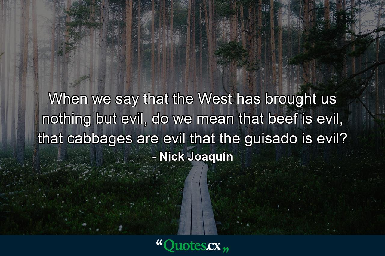 When we say that the West has brought us nothing but evil, do we mean that beef is evil, that cabbages are evil that the guisado is evil? - Quote by Nick Joaquín