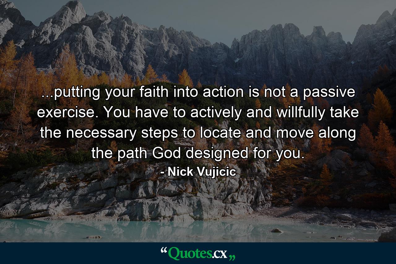 ...putting your faith into action is not a passive exercise. You have to actively and willfully take the necessary steps to locate and move along the path God designed for you. - Quote by Nick Vujicic