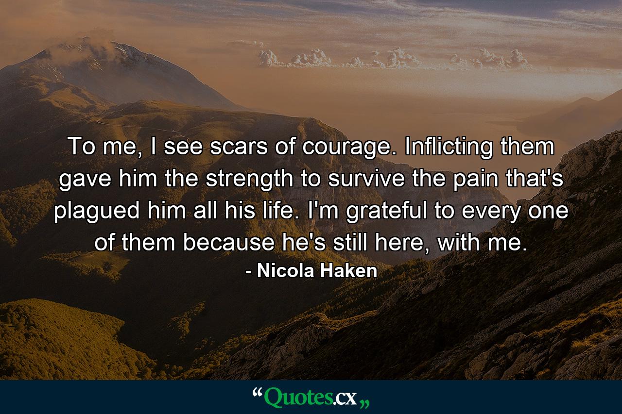 To me, I see scars of courage. Inflicting them gave him the strength to survive the pain that's plagued him all his life. I'm grateful to every one of them because he's still here, with me. - Quote by Nicola Haken