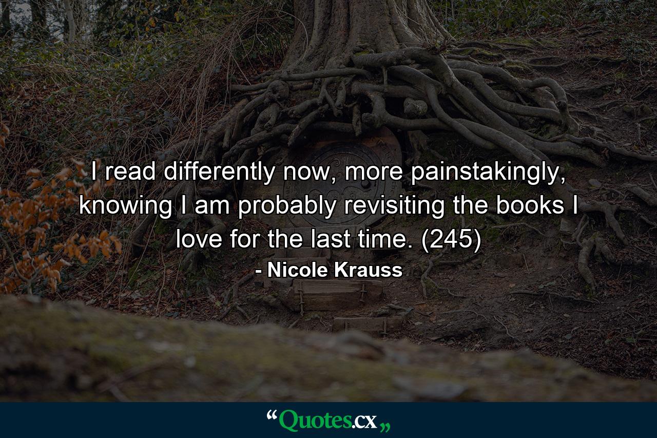 I read differently now, more painstakingly, knowing I am probably revisiting the books I love for the last time. (245) - Quote by Nicole Krauss