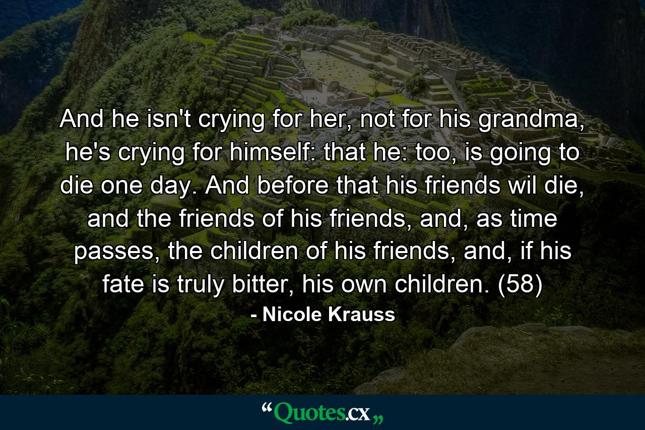 And he isn't crying for her, not for his grandma, he's crying for himself: that he: too, is going to die one day. And before that his friends wil die, and the friends of his friends, and, as time passes, the children of his friends, and, if his fate is truly bitter, his own children. (58) - Quote by Nicole Krauss