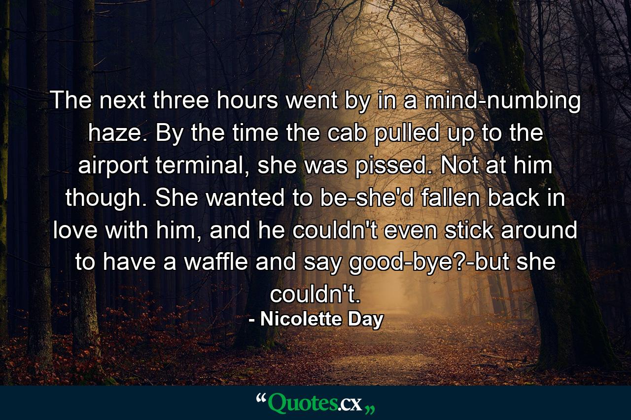 The next three hours went by in a mind-numbing haze. By the time the cab pulled up to the airport terminal, she was pissed. Not at him though. She wanted to be-she'd fallen back in love with him, and he couldn't even stick around to have a waffle and say good-bye?-but she couldn't. - Quote by Nicolette Day