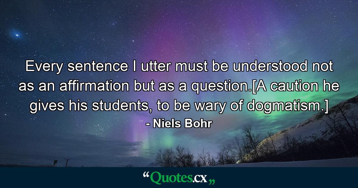 Every sentence I utter must be understood not as an affirmation but as a question.[A caution he gives his students, to be wary of dogmatism.] - Quote by Niels Bohr