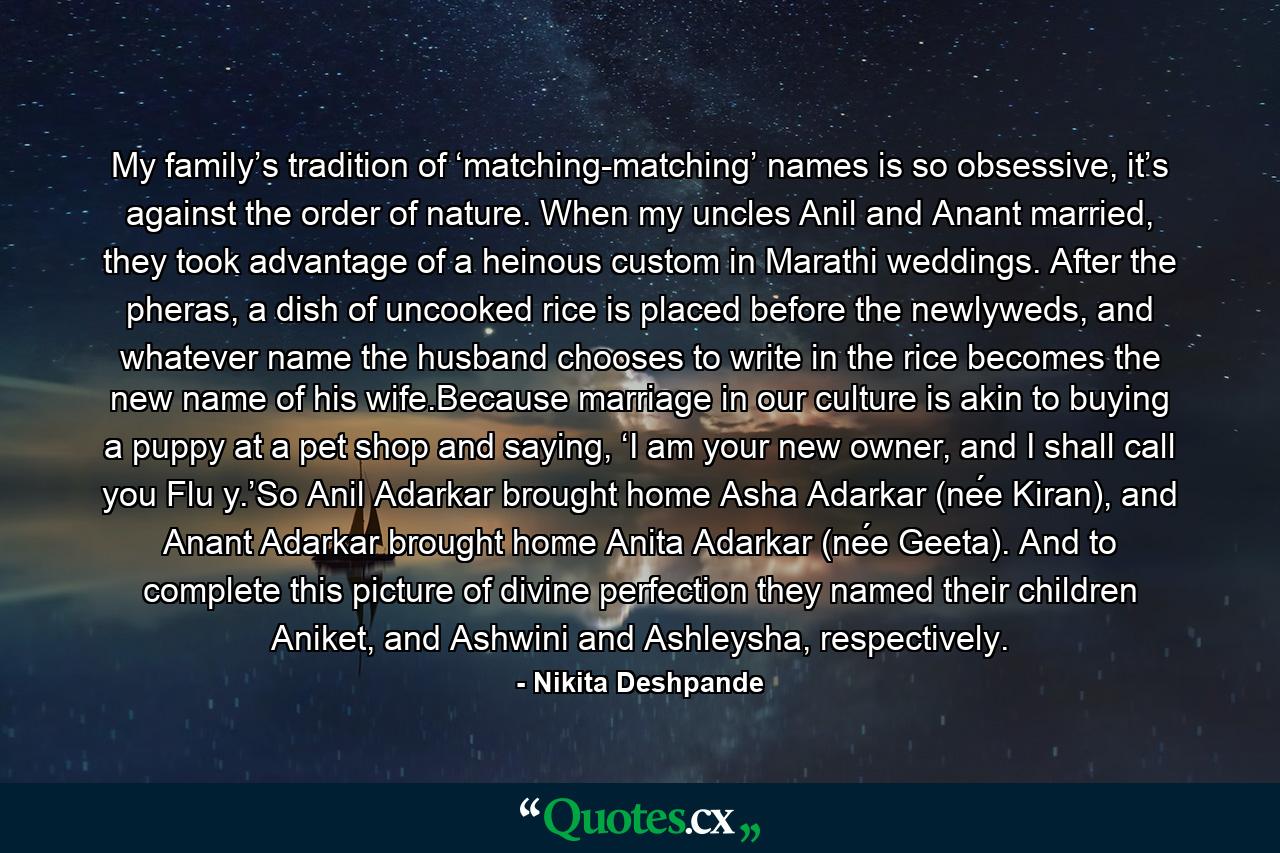 My family’s tradition of ‘matching-matching’ names is so obsessive, it’s against the order of nature. When my uncles Anil and Anant married, they took advantage of a heinous custom in Marathi weddings. After the pheras, a dish of uncooked rice is placed before the newlyweds, and whatever name the husband chooses to write in the rice becomes the new name of his wife.Because marriage in our culture is akin to buying a puppy at a pet shop and saying, ‘I am your new owner, and I shall call you Flu y.’So Anil Adarkar brought home Asha Adarkar (née Kiran), and Anant Adarkar brought home Anita Adarkar (née Geeta). And to complete this picture of divine perfection they named their children Aniket, and Ashwini and Ashleysha, respectively. - Quote by Nikita Deshpande