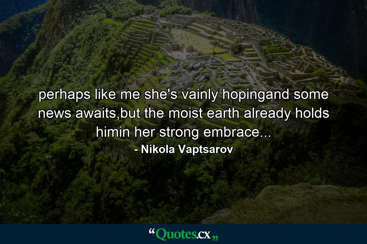 perhaps like me she's vainly hopingand some news awaits,but the moist earth already holds himin her strong embrace... - Quote by Nikola Vaptsarov