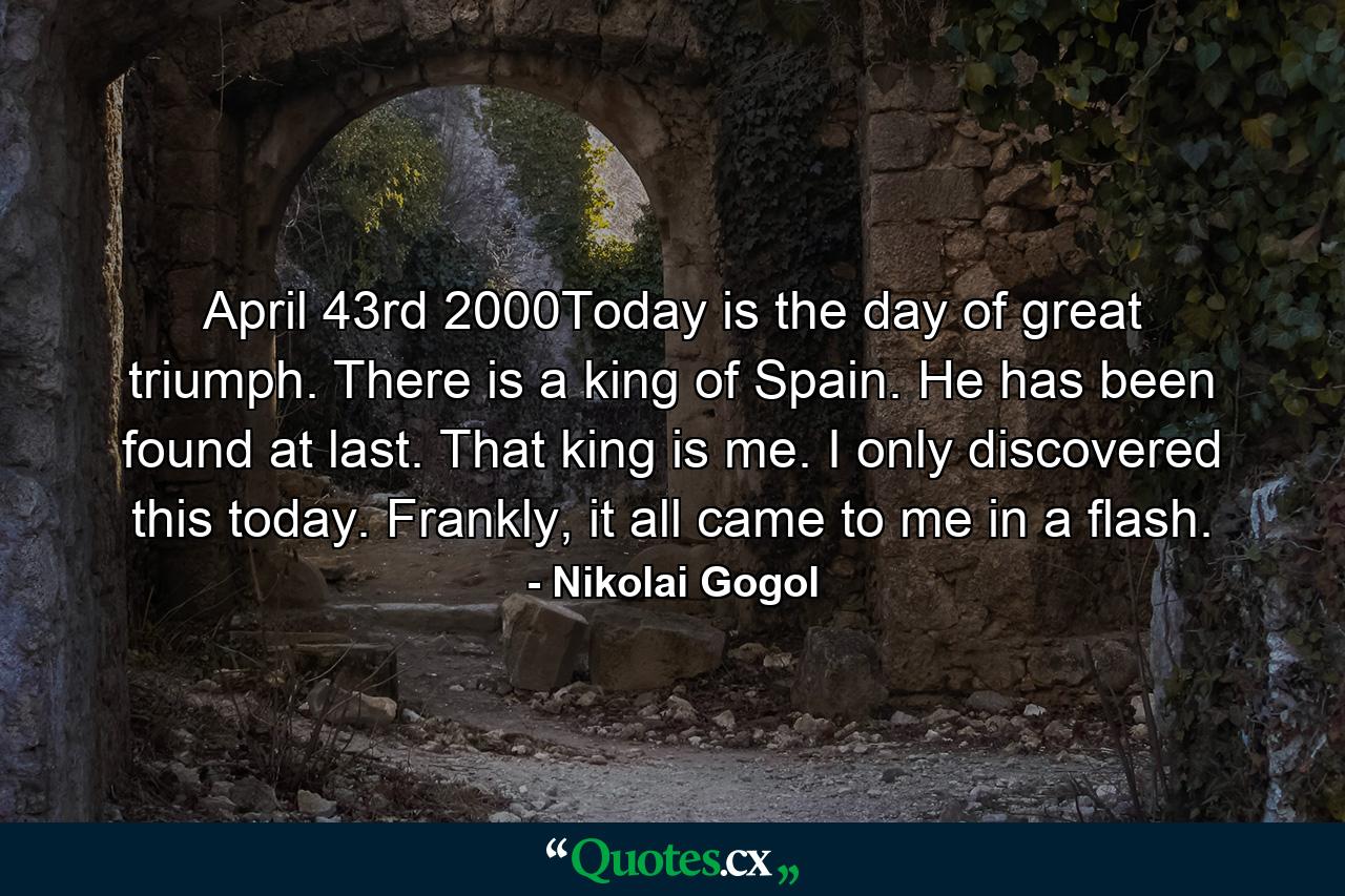 April 43rd 2000Today is the day of great triumph. There is a king of Spain. He has been found at last. That king is me. I only discovered this today. Frankly, it all came to me in a flash. - Quote by Nikolai Gogol