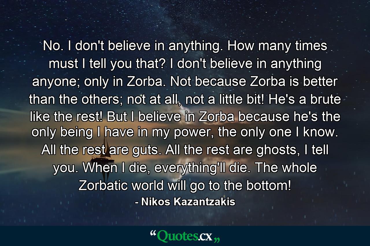 No. I don't believe in anything. How many times must I tell you that? I don't believe in anything anyone; only in Zorba. Not because Zorba is better than the others; not at all, not a little bit! He's a brute like the rest! But I believe in Zorba because he's the only being I have in my power, the only one I know. All the rest are guts. All the rest are ghosts, I tell you. When I die, everything'll die. The whole Zorbatic world will go to the bottom! - Quote by Nikos Kazantzakis