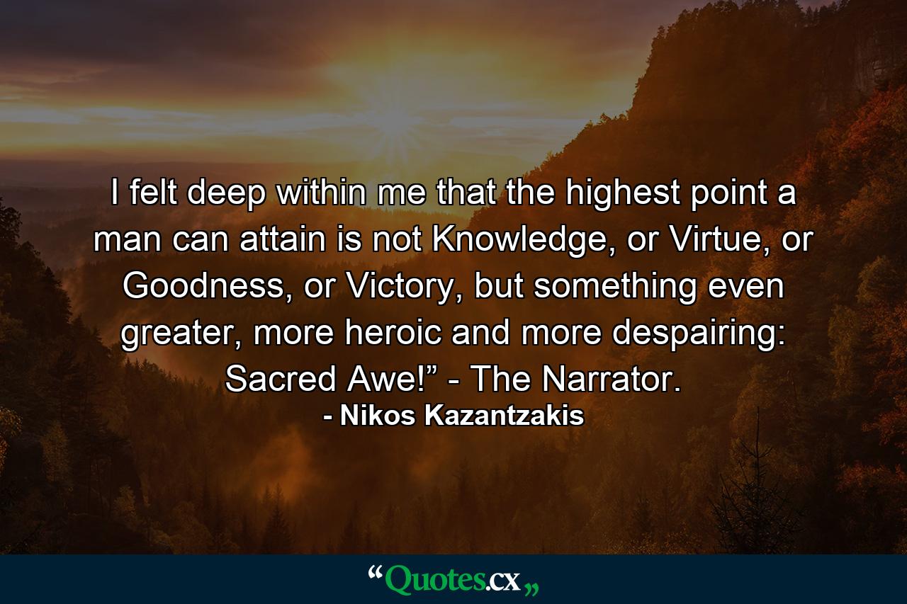 I felt deep within me that the highest point a man can attain is not Knowledge, or Virtue, or Goodness, or Victory, but something even greater, more heroic and more despairing: Sacred Awe!” - The Narrator. - Quote by Nikos Kazantzakis