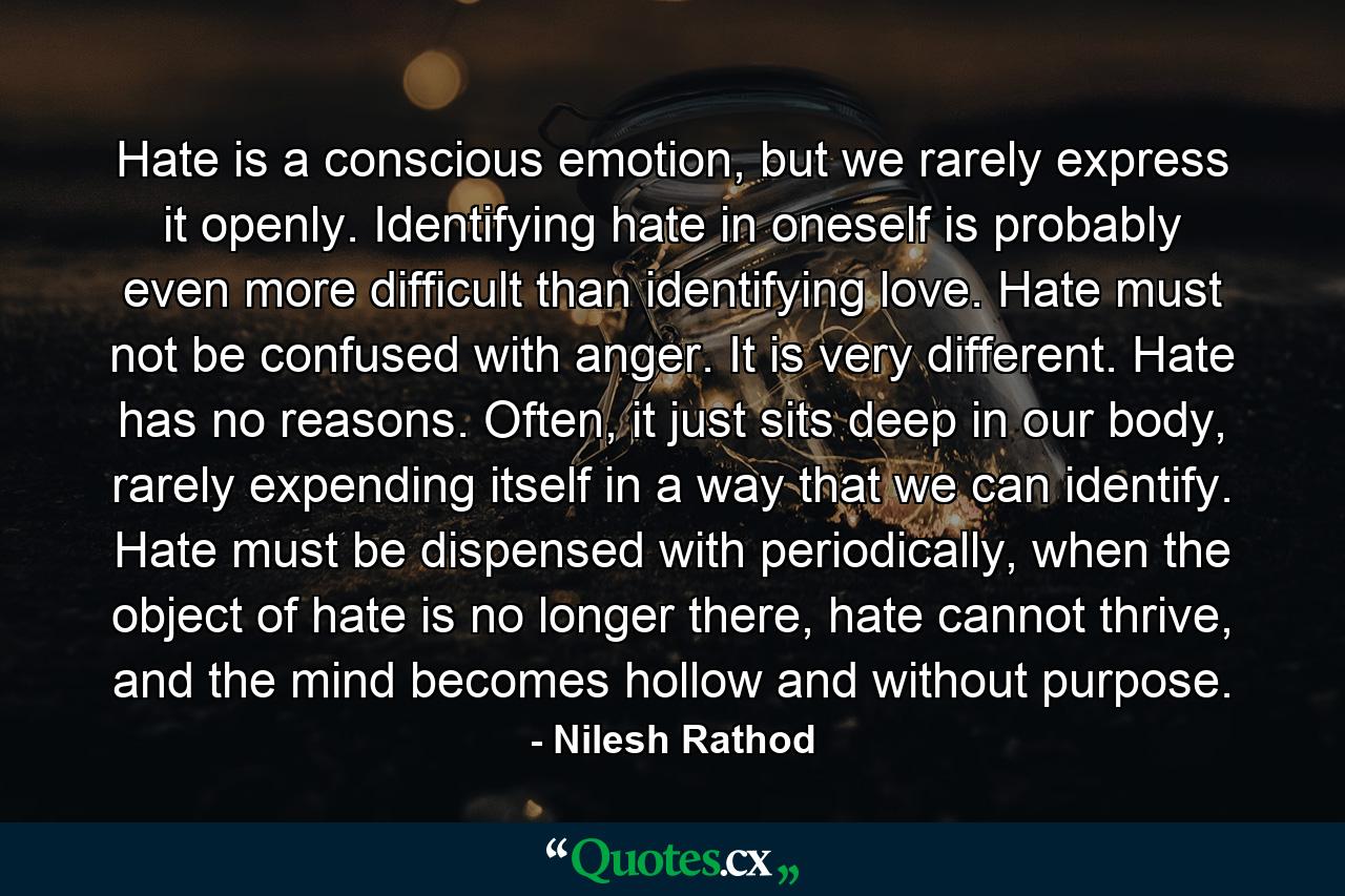 Hate is a conscious emotion, but we rarely express it openly. Identifying hate in oneself is probably even more difficult than identifying love. Hate must not be confused with anger. It is very different. Hate has no reasons. Often, it just sits deep in our body, rarely expending itself in a way that we can identify. Hate must be dispensed with periodically, when the object of hate is no longer there, hate cannot thrive, and the mind becomes hollow and without purpose. - Quote by Nilesh Rathod