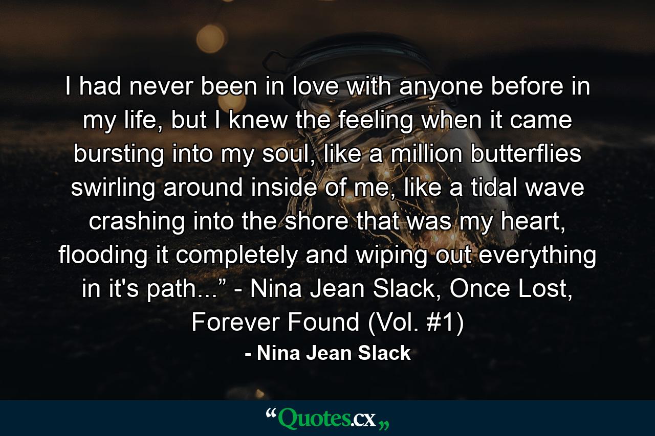 I had never been in love with anyone before in my life, but I knew the feeling when it came bursting into my soul, like a million butterflies swirling around inside of me, like a tidal wave crashing into the shore that was my heart, flooding it completely and wiping out everything in it's path...” - Nina Jean Slack, Once Lost, Forever Found (Vol. #1) - Quote by Nina Jean Slack