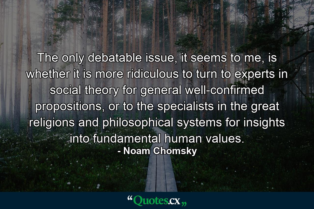 The only debatable issue, it seems to me, is whether it is more ridiculous to turn to experts in social theory for general well-confirmed propositions, or to the specialists in the great religions and philosophical systems for insights into fundamental human values. - Quote by Noam Chomsky