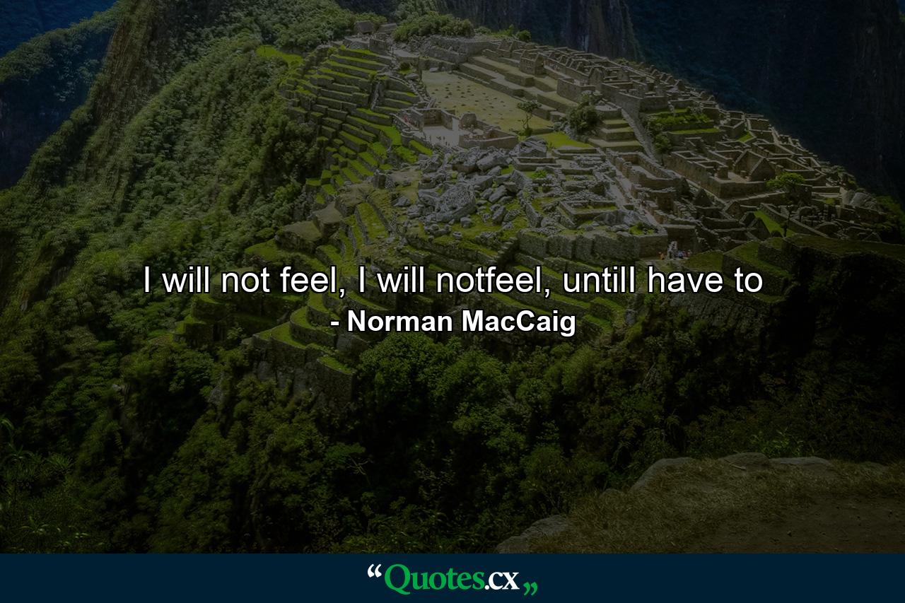 I will not feel, I will notfeel, untilI have to - Quote by Norman MacCaig