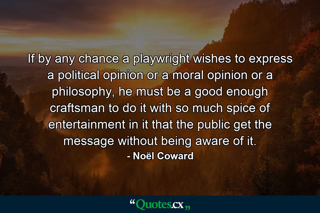 If by any chance a playwright wishes to express a political opinion or a moral opinion or a philosophy, he must be a good enough craftsman to do it with so much spice of entertainment in it that the public get the message without being aware of it. - Quote by Noël Coward