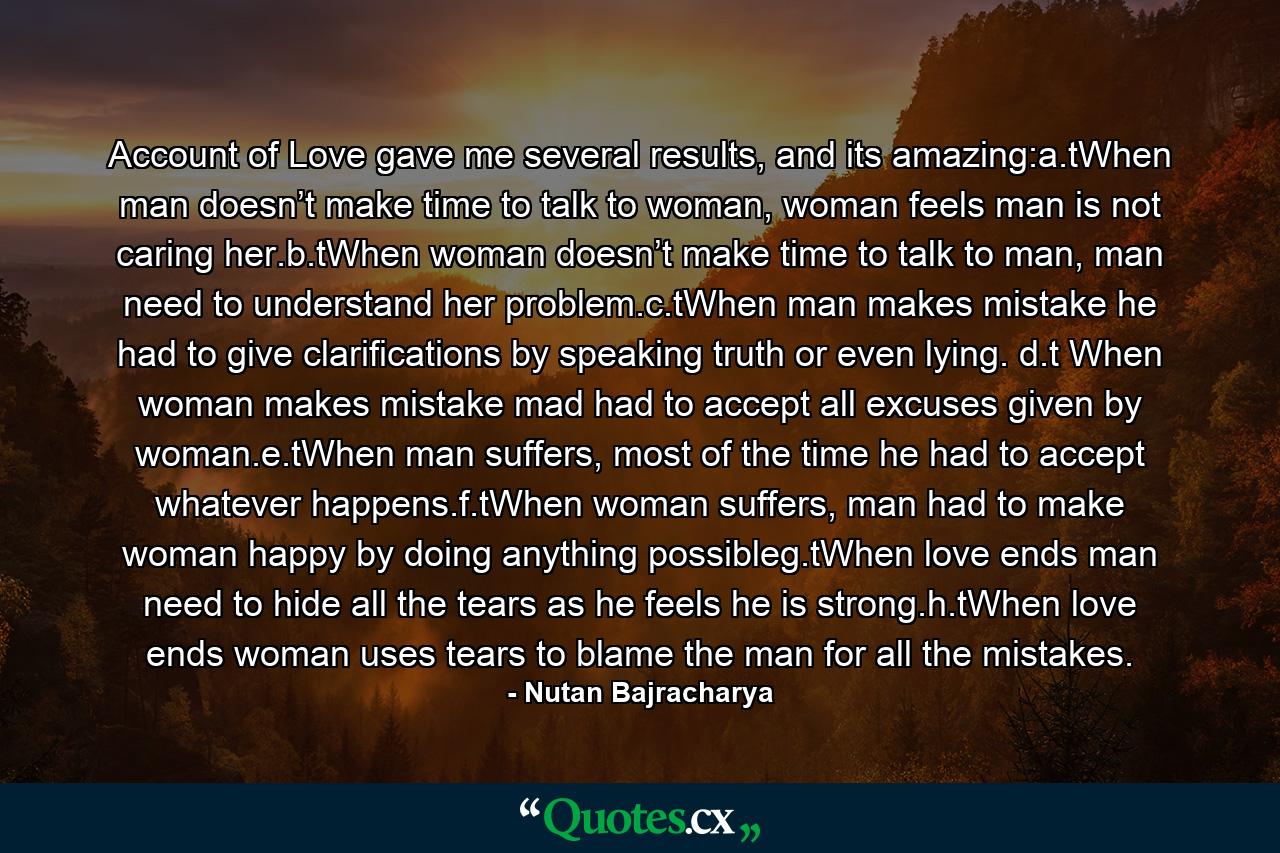 Account of Love gave me several results, and its amazing:a.tWhen man doesn’t make time to talk to woman, woman feels man is not caring her.b.tWhen woman doesn’t make time to talk to man, man need to understand her problem.c.tWhen man makes mistake he had to give clarifications by speaking truth or even lying. d.t When woman makes mistake mad had to accept all excuses given by woman.e.tWhen man suffers, most of the time he had to accept whatever happens.f.tWhen woman suffers, man had to make woman happy by doing anything possibleg.tWhen love ends man need to hide all the tears as he feels he is strong.h.tWhen love ends woman uses tears to blame the man for all the mistakes. - Quote by Nutan Bajracharya