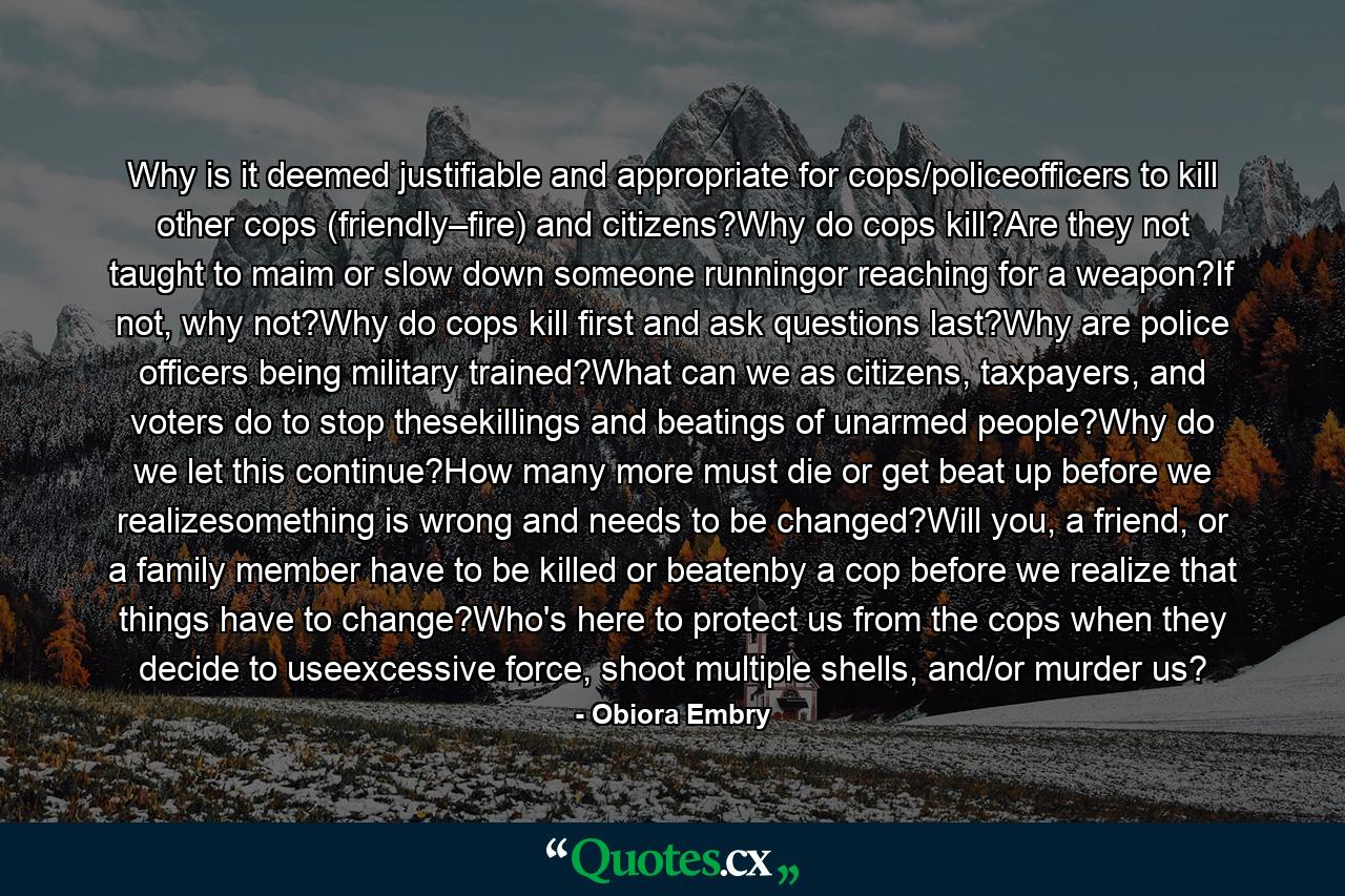 Why is it deemed justifiable and appropriate for cops/policeofficers to kill other cops (friendly–fire) and citizens?Why do cops kill?Are they not taught to maim or slow down someone runningor reaching for a weapon?If not, why not?Why do cops kill first and ask questions last?Why are police officers being military trained?What can we as citizens, taxpayers, and voters do to stop thesekillings and beatings of unarmed people?Why do we let this continue?How many more must die or get beat up before we realizesomething is wrong and needs to be changed?Will you, a friend, or a family member have to be killed or beatenby a cop before we realize that things have to change?Who's here to protect us from the cops when they decide to useexcessive force, shoot multiple shells, and/or murder us? - Quote by Obiora Embry