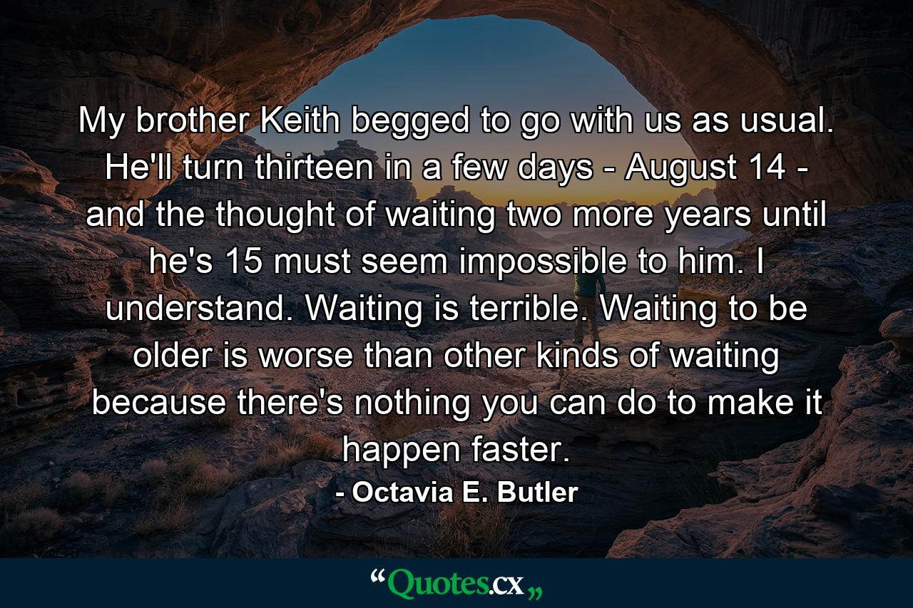 My brother Keith begged to go with us as usual. He'll turn thirteen in a few days - August 14 - and the thought of waiting two more years until he's 15 must seem impossible to him. I understand. Waiting is terrible. Waiting to be older is worse than other kinds of waiting because there's nothing you can do to make it happen faster. - Quote by Octavia E. Butler