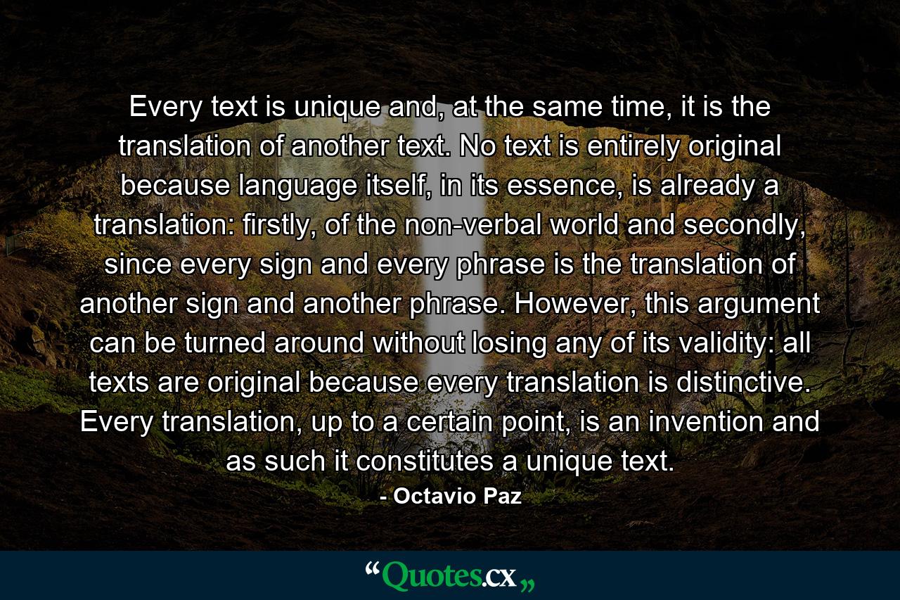 Every text is unique and, at the same time, it is the translation of another text. No text is entirely original because language itself, in its essence, is already a translation: firstly, of the non-verbal world and secondly, since every sign and every phrase is the translation of another sign and another phrase. However, this argument can be turned around without losing any of its validity: all texts are original because every translation is distinctive. Every translation, up to a certain point, is an invention and as such it constitutes a unique text. - Quote by Octavio Paz