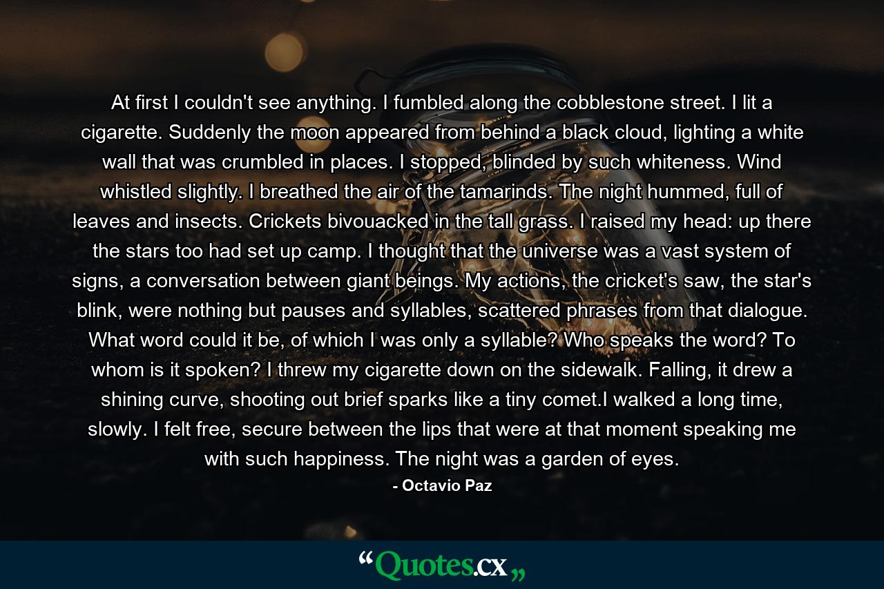 At first I couldn't see anything. I fumbled along the cobblestone street. I lit a cigarette. Suddenly the moon appeared from behind a black cloud, lighting a white wall that was crumbled in places. I stopped, blinded by such whiteness. Wind whistled slightly. I breathed the air of the tamarinds. The night hummed, full of leaves and insects. Crickets bivouacked in the tall grass. I raised my head: up there the stars too had set up camp. I thought that the universe was a vast system of signs, a conversation between giant beings. My actions, the cricket's saw, the star's blink, were nothing but pauses and syllables, scattered phrases from that dialogue. What word could it be, of which I was only a syllable? Who speaks the word? To whom is it spoken? I threw my cigarette down on the sidewalk. Falling, it drew a shining curve, shooting out brief sparks like a tiny comet.I walked a long time, slowly. I felt free, secure between the lips that were at that moment speaking me with such happiness. The night was a garden of eyes. - Quote by Octavio Paz