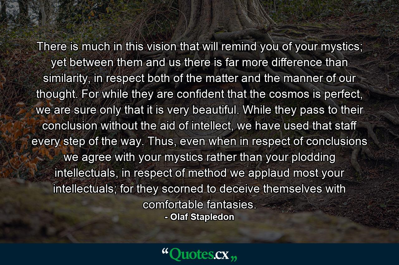 There is much in this vision that will remind you of your mystics; yet between them and us there is far more difference than similarity, in respect both of the matter and the manner of our thought. For while they are confident that the cosmos is perfect, we are sure only that it is very beautiful. While they pass to their conclusion without the aid of intellect, we have used that staff every step of the way. Thus, even when in respect of conclusions we agree with your mystics rather than your plodding intellectuals, in respect of method we applaud most your intellectuals; for they scorned to deceive themselves with comfortable fantasies. - Quote by Olaf Stapledon