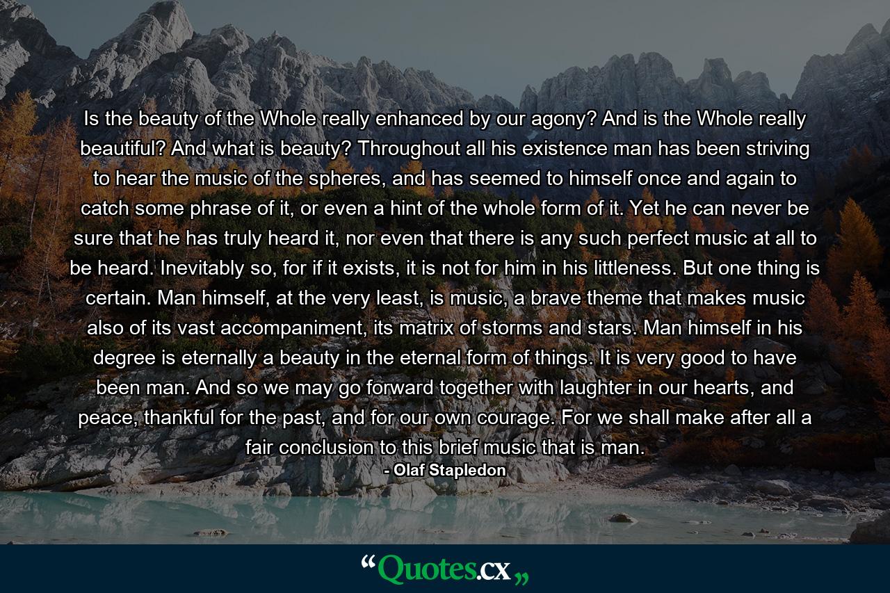 Is the beauty of the Whole really enhanced by our agony? And is the Whole really beautiful? And what is beauty? Throughout all his existence man has been striving to hear the music of the spheres, and has seemed to himself once and again to catch some phrase of it, or even a hint of the whole form of it. Yet he can never be sure that he has truly heard it, nor even that there is any such perfect music at all to be heard. Inevitably so, for if it exists, it is not for him in his littleness. But one thing is certain. Man himself, at the very least, is music, a brave theme that makes music also of its vast accompaniment, its matrix of storms and stars. Man himself in his degree is eternally a beauty in the eternal form of things. It is very good to have been man. And so we may go forward together with laughter in our hearts, and peace, thankful for the past, and for our own courage. For we shall make after all a fair conclusion to this brief music that is man. - Quote by Olaf Stapledon