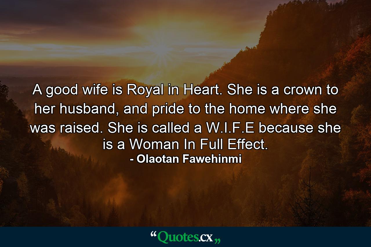 A good wife is Royal in Heart. She is a crown to her husband, and pride to the home where she was raised. She is called a W.I.F.E because she is a Woman In Full Effect. - Quote by Olaotan Fawehinmi