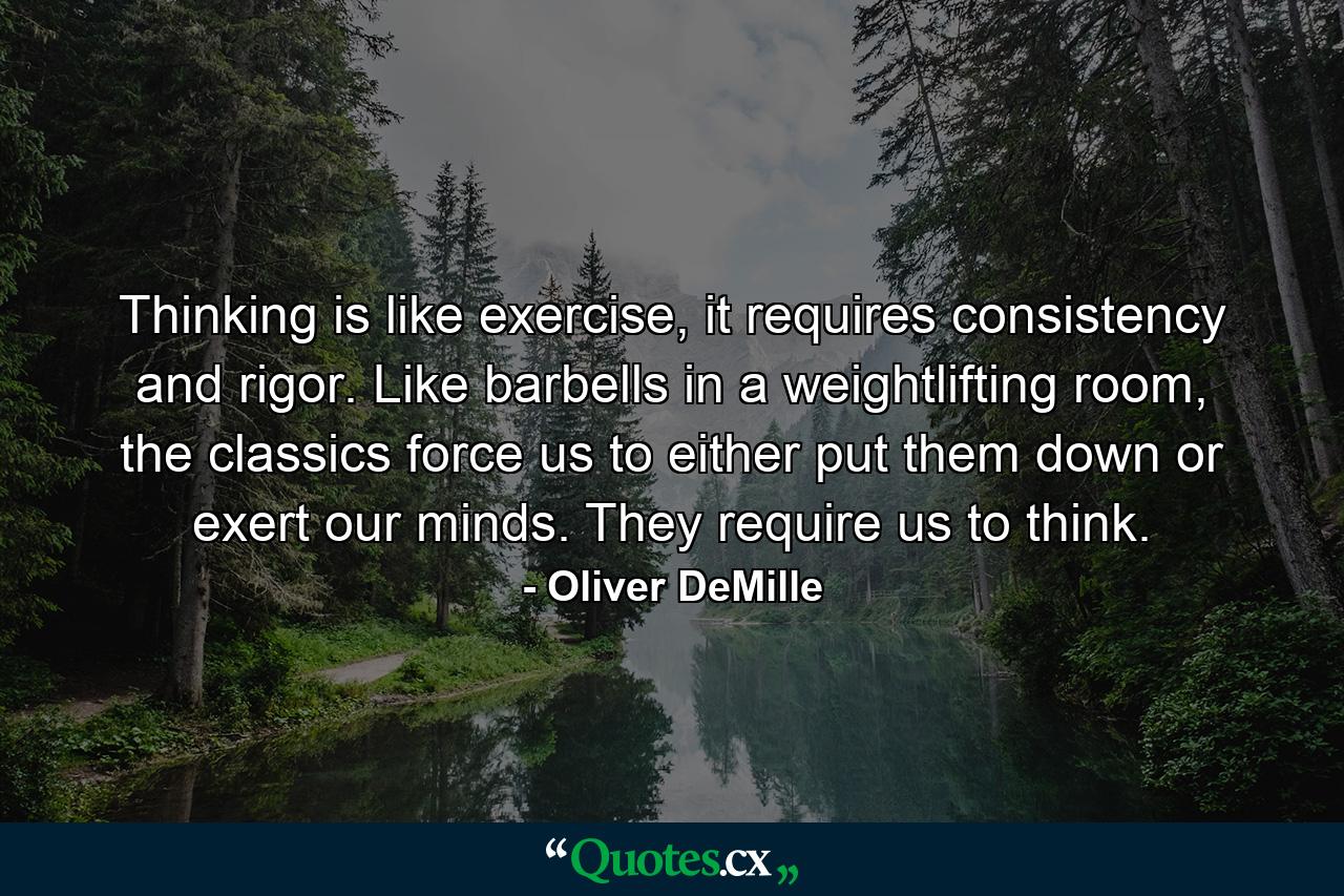 Thinking is like exercise, it requires consistency and rigor. Like barbells in a weightlifting room, the classics force us to either put them down or exert our minds. They require us to think. - Quote by Oliver DeMille