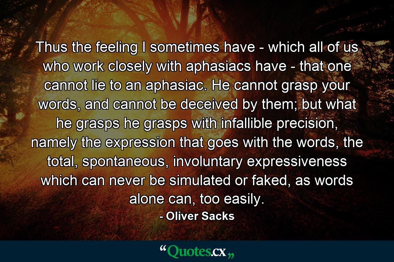 Thus the feeling I sometimes have - which all of us who work closely with aphasiacs have - that one cannot lie to an aphasiac. He cannot grasp your words, and cannot be deceived by them; but what he grasps he grasps with infallible precision, namely the expression that goes with the words, the total, spontaneous, involuntary expressiveness which can never be simulated or faked, as words alone can, too easily. - Quote by Oliver Sacks