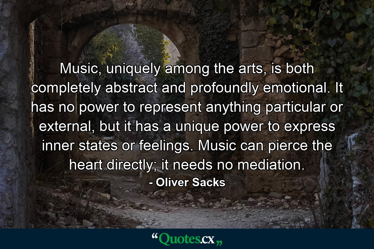 Music, uniquely among the arts, is both completely abstract and profoundly emotional. It has no power to represent anything particular or external, but it has a unique power to express inner states or feelings. Music can pierce the heart directly; it needs no mediation. - Quote by Oliver Sacks