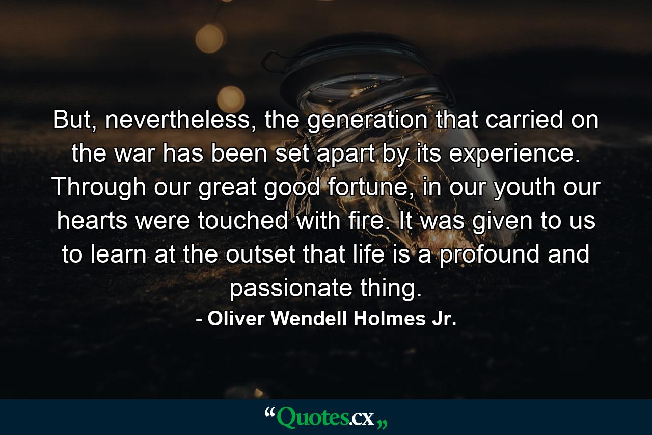 But, nevertheless, the generation that carried on the war has been set apart by its experience. Through our great good fortune, in our youth our hearts were touched with fire. It was given to us to learn at the outset that life is a profound and passionate thing. - Quote by Oliver Wendell Holmes Jr.