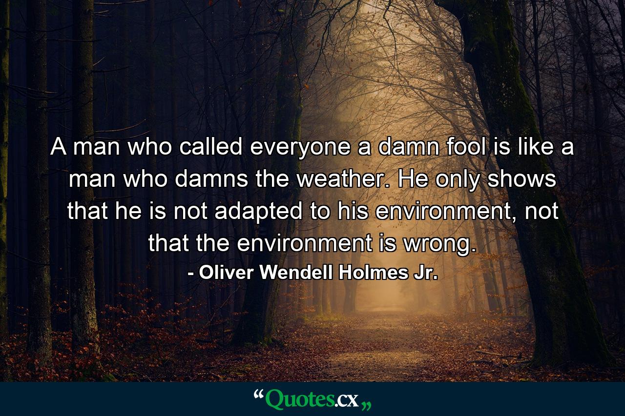 A man who called everyone a damn fool is like a man who damns the weather. He only shows that he is not adapted to his environment, not that the environment is wrong. - Quote by Oliver Wendell Holmes Jr.