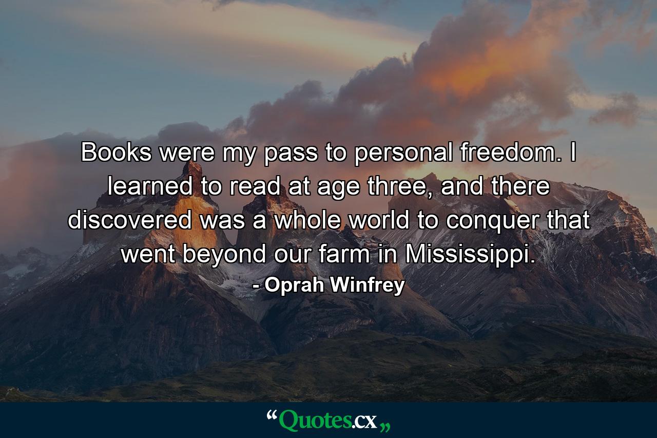 Books were my pass to personal freedom. I learned to read at age three, and there discovered was a whole world to conquer that went beyond our farm in Mississippi. - Quote by Oprah Winfrey